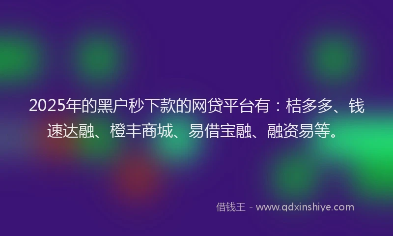 2025年的黑户秒下款的网贷平台有：桔多多、钱速达融、橙丰商城、易借宝融、融资易等。