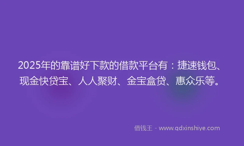 2025年的靠谱好下款的借款平台有：捷速钱包、现金快贷宝、人人聚财、金宝盒贷、惠众乐等。