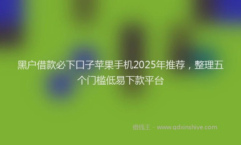 黑户借款必下口子苹果手机2025年推荐，整理五个门槛低易下款平台