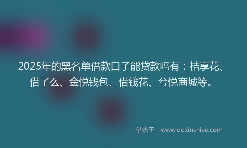 2025年的黑名单借款口子能贷款吗有：桔享花、借了么、金悦钱包、借钱花、兮悦商城等。