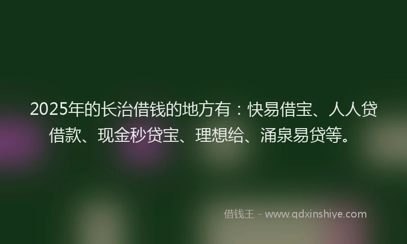 2025年的长治借钱的地方有：快易借宝、人人贷借款、现金秒贷宝、理想给、涌泉易贷等。