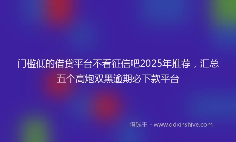 门槛低的借贷平台不看征信吧2025年推荐，汇总五个高炮双黑逾期必下款平台