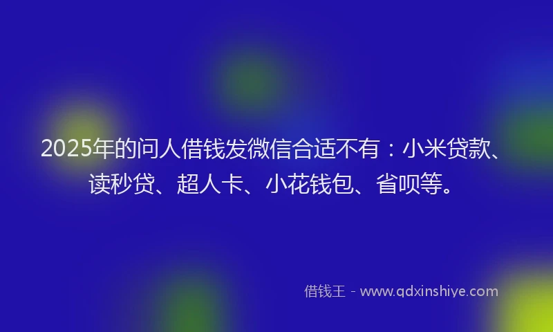 2025年的问人借钱发微信合适不有：小米贷款、读秒贷、超人卡、小花钱包、省呗等。