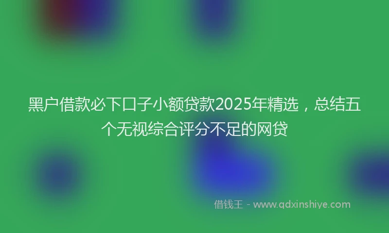 黑户借款必下口子小额贷款2025年精选，总结五个无视综合评分不足的网贷