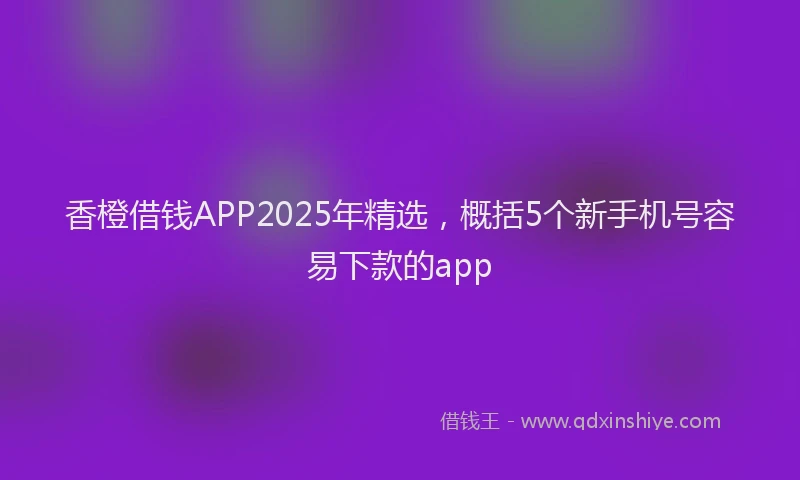 香橙借钱APP2025年精选，概括5个新手机号容易下款的app
