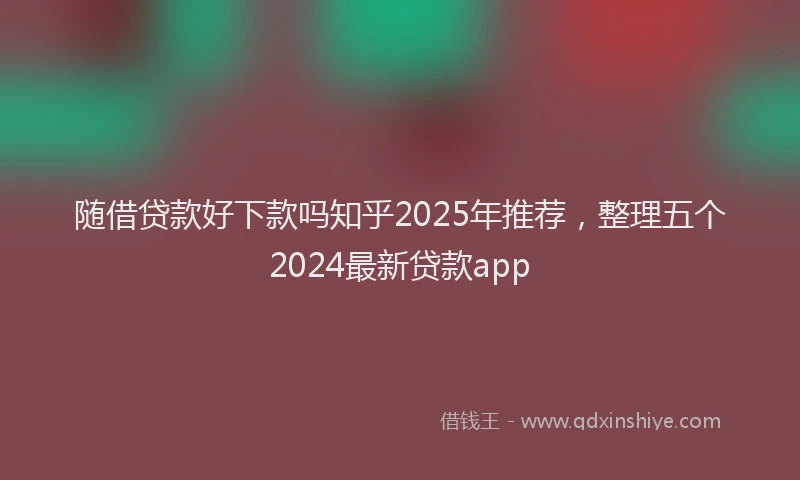 随借贷款好下款吗知乎2025年推荐，整理五个2024最新贷款app