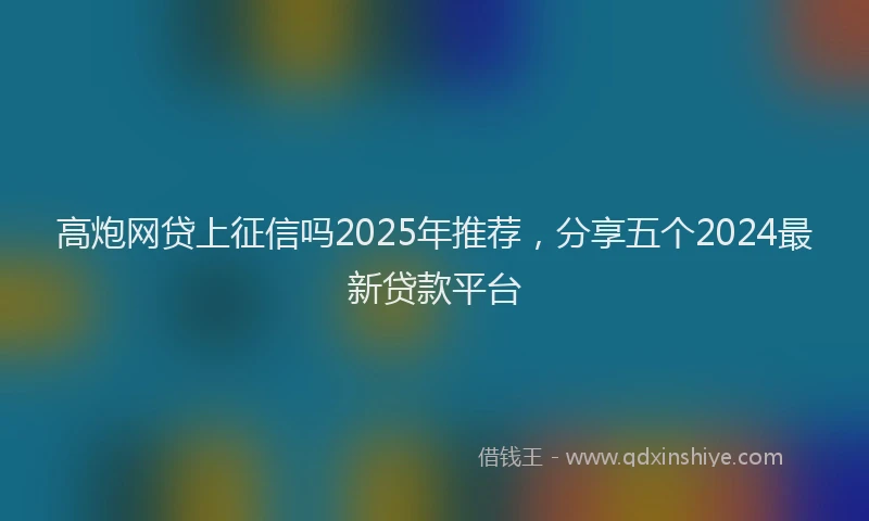 高炮网贷上征信吗2025年推荐，分享五个2024最新贷款平台