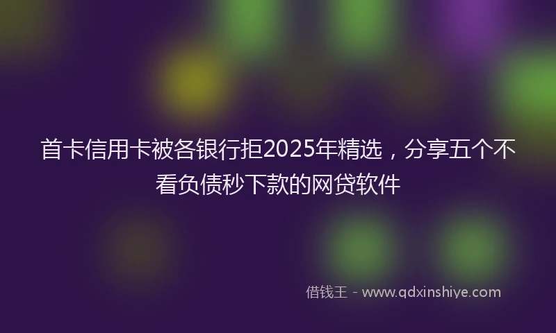 首卡信用卡被各银行拒2025年精选，分享五个不看负债秒下款的网贷软件