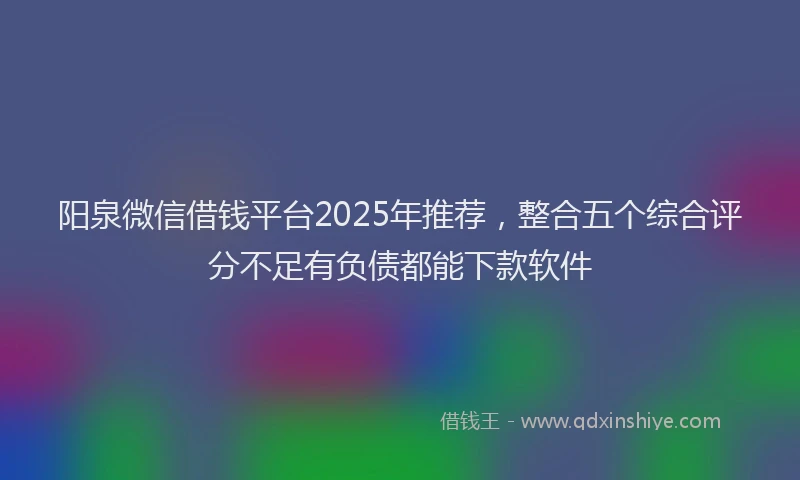 阳泉微信借钱平台2025年推荐，整合五个综合评分不足有负债都能下款软件