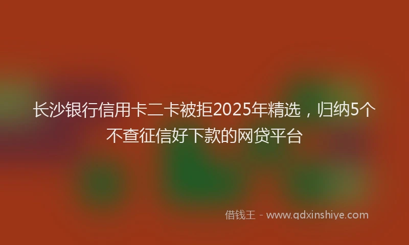 长沙银行信用卡二卡被拒2025年精选，归纳5个不查征信好下款的网贷平台