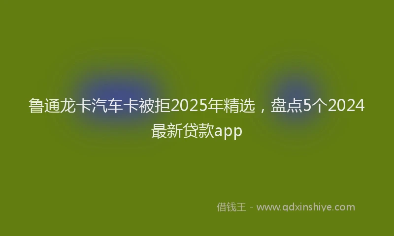 鲁通龙卡汽车卡被拒2025年精选，盘点5个2024最新贷款app