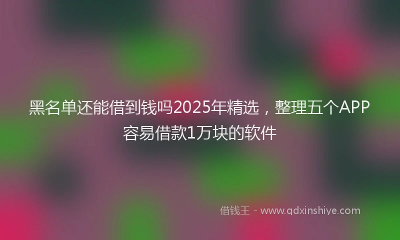 黑名单还能借到钱吗2025年精选，整理五个APP容易借款1万块的软件