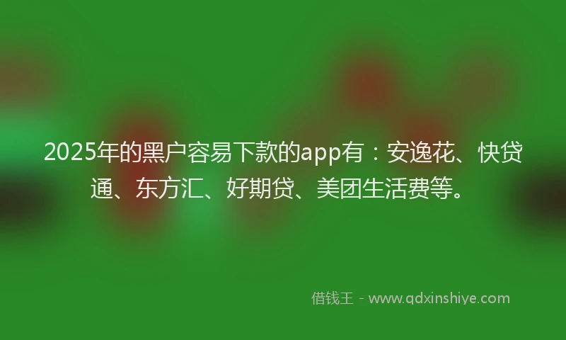 2025年的黑户容易下款的app有：安逸花、快贷通、东方汇、好期贷、美团生活费等。