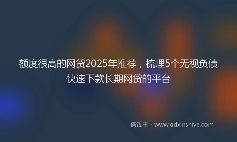 额度很高的网贷2025年推荐，梳理5个无视负债快速下款长期网贷的平台