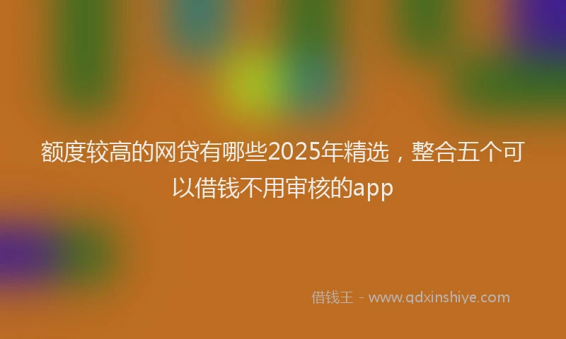 额度较高的网贷有哪些2025年精选，整合五个可以借钱不用审核的app