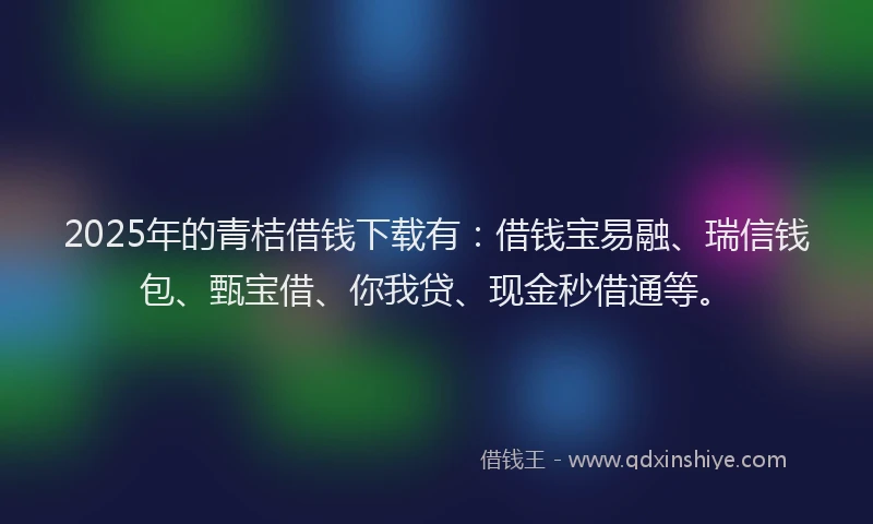 2025年的青桔借钱下载有：借钱宝易融、瑞信钱包、甄宝借、你我贷、现金秒借通等。