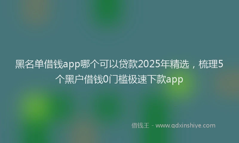 黑名单借钱app哪个可以贷款2025年精选，梳理5个黑户借钱0门槛极速下款app