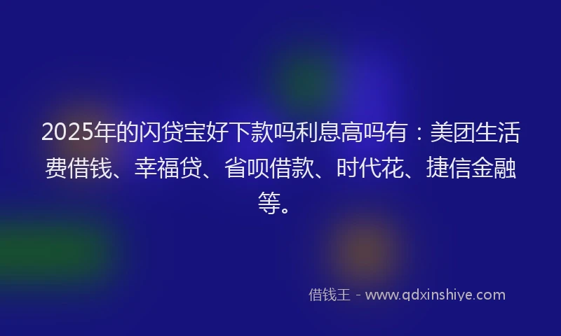 2025年的闪贷宝好下款吗利息高吗有：美团生活费借钱、幸福贷、省呗借款、时代花、捷信金融等。