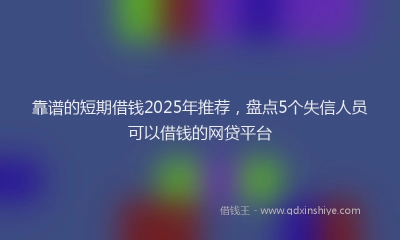 靠谱的短期借钱2025年推荐，盘点5个失信人员可以借钱的网贷平台