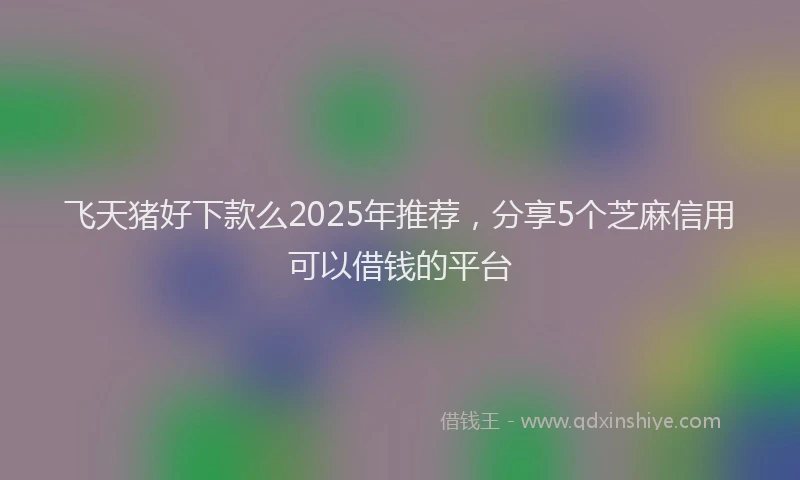 飞天猪好下款么2025年推荐，分享5个芝麻信用可以借钱的平台