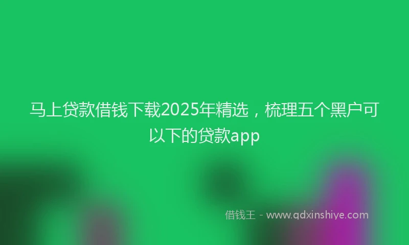马上贷款借钱下载2025年精选，梳理五个黑户可以下的贷款app