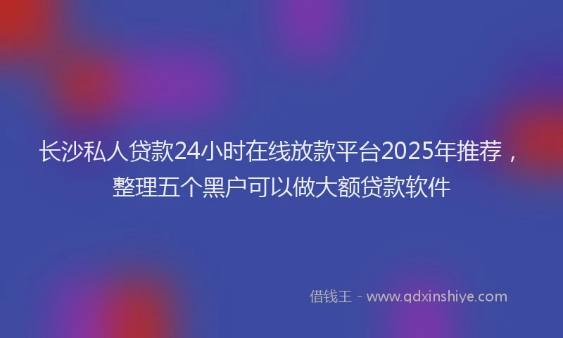 长沙私人贷款24小时在线放款平台2025年推荐，整理五个黑户可以做大额贷款软件
