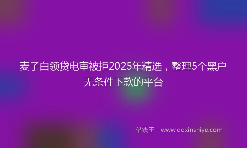 麦子白领贷电审被拒2025年精选，整理5个黑户无条件下款的平台
