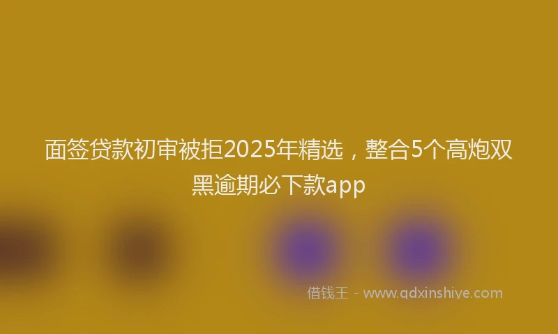 面签贷款初审被拒2025年精选，整合5个高炮双黑逾期必下款app
