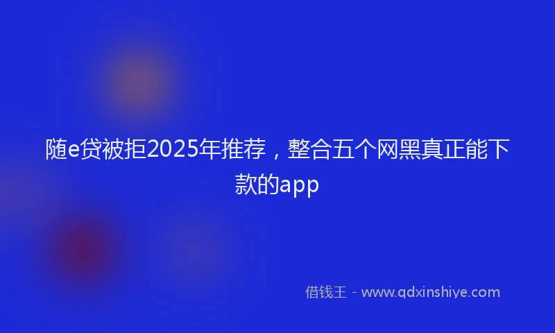 随e贷被拒2025年推荐，整合五个网黑真正能下款的app