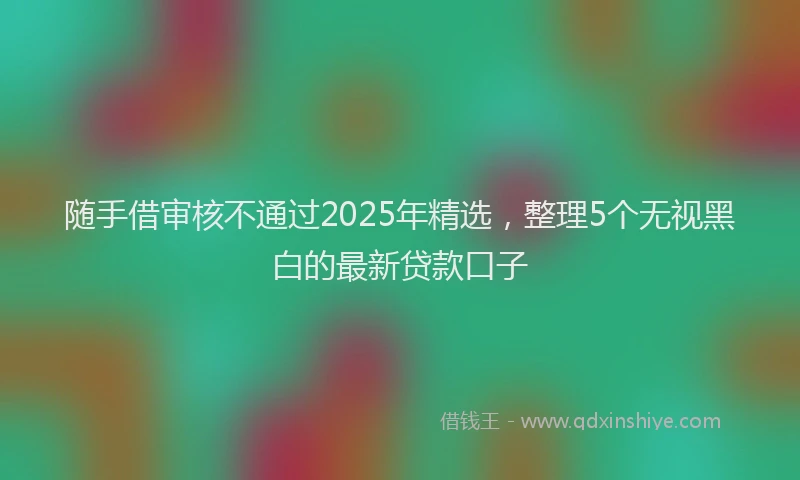 随手借审核不通过2025年精选，整理5个无视黑白的最新贷款口子
