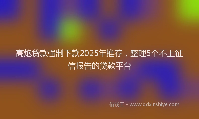 高炮贷款强制下款2025年推荐，整理5个不上征信报告的贷款平台