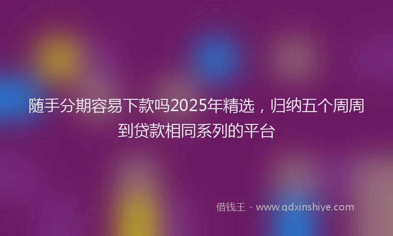 随手分期容易下款吗2025年精选，归纳五个周周到贷款相同系列的平台