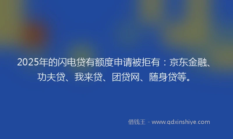 2025年的闪电贷有额度申请被拒有：京东金融、功夫贷、我来贷、团贷网、随身贷等。