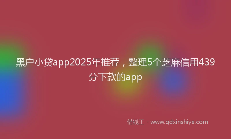 黑户小贷app2025年推荐，整理5个芝麻信用439分下款的app