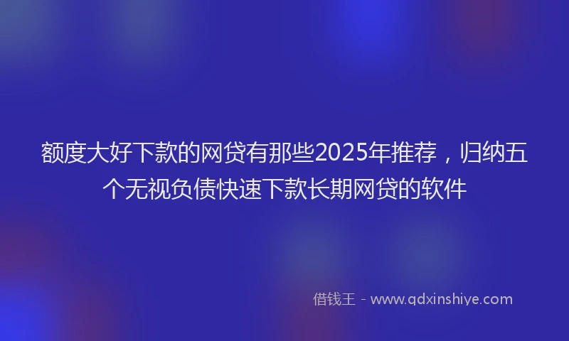 额度大好下款的网贷有那些2025年推荐，归纳五个无视负债快速下款长期网贷的软件