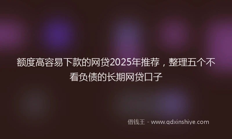 额度高容易下款的网贷2025年推荐，整理五个不看负债的长期网贷口子