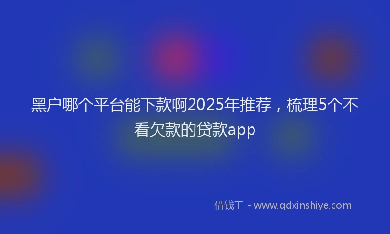 黑户哪个平台能下款啊2025年推荐，梳理5个不看欠款的贷款app