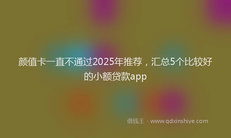 颜值卡一直不通过2025年推荐，汇总5个比较好的小额贷款app