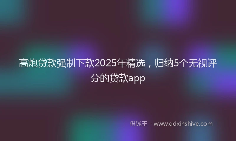 高炮贷款强制下款2025年精选，归纳5个无视评分的贷款app