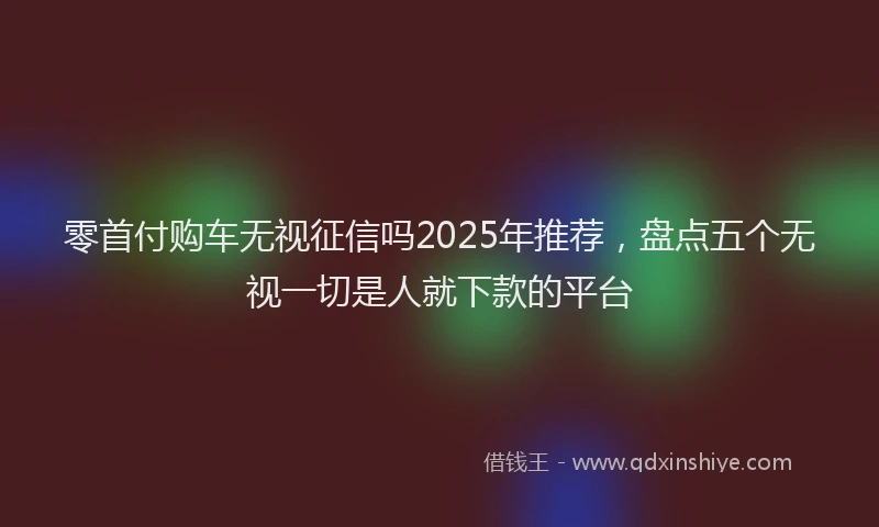 零首付购车无视征信吗2025年推荐，盘点五个无视一切是人就下款的平台