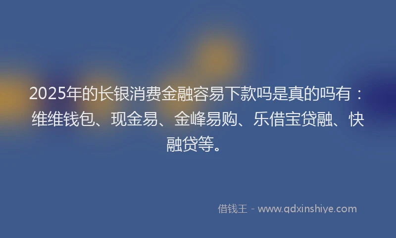2025年的长银消费金融容易下款吗是真的吗有：维维钱包、现金易、金峰易购、乐借宝贷融、快融贷等。
