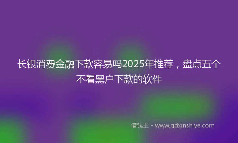 长银消费金融下款容易吗2025年推荐，盘点五个不看黑户下款的软件
