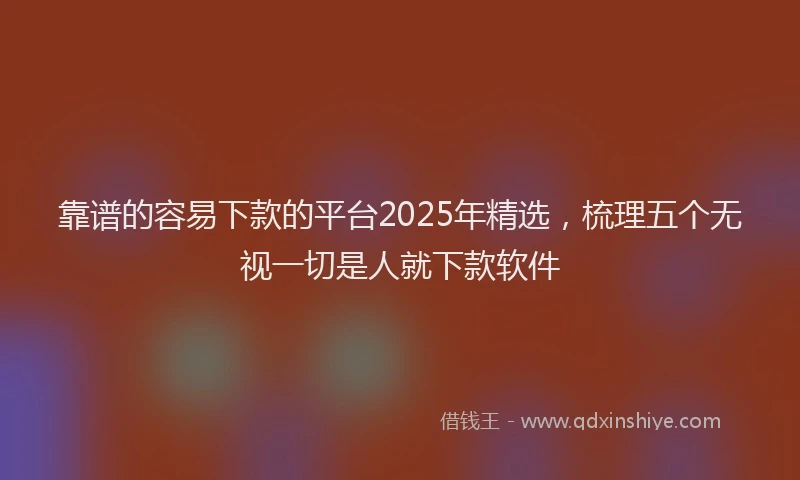 靠谱的容易下款的平台2025年精选，梳理五个无视一切是人就下款软件