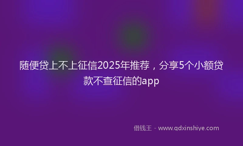 随便贷上不上征信2025年推荐，分享5个小额贷款不查征信的app