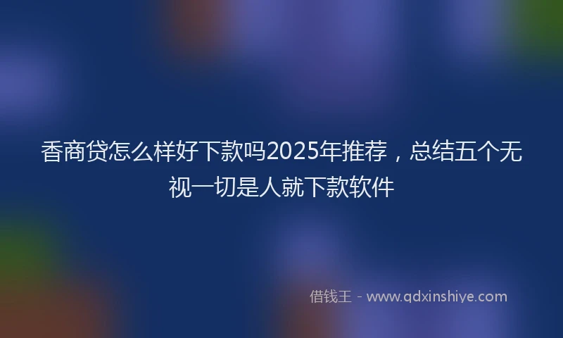 香商贷怎么样好下款吗2025年推荐，总结五个无视一切是人就下款软件