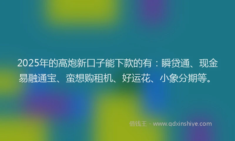2025年的高炮新口子能下款的有：瞬贷通、现金易融通宝、蛮想购租机、好运花、小象分期等。