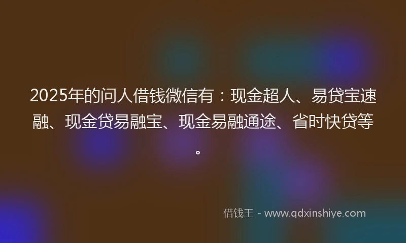 2025年的问人借钱微信有：现金超人、易贷宝速融、现金贷易融宝、现金易融通途、省时快贷等。