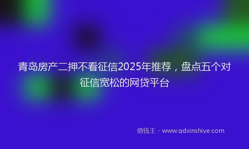 青岛房产二押不看征信2025年推荐，盘点五个对征信宽松的网贷平台