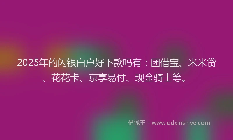 2025年的闪银白户好下款吗有：团借宝、米米贷、花花卡、京享易付、现金骑士等。