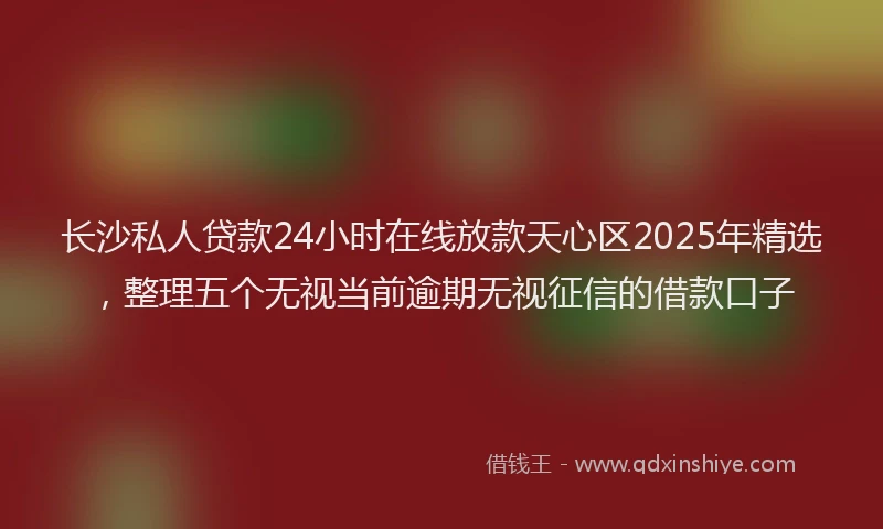 长沙私人贷款24小时在线放款天心区2025年精选，整理五个无视当前逾期无视征信的借款口子